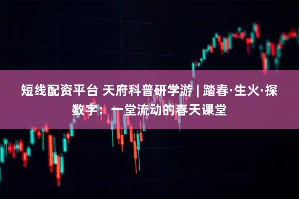 短线配资平台 天府科普研学游 | 踏春·生火·探数字:一堂流动的春天课堂