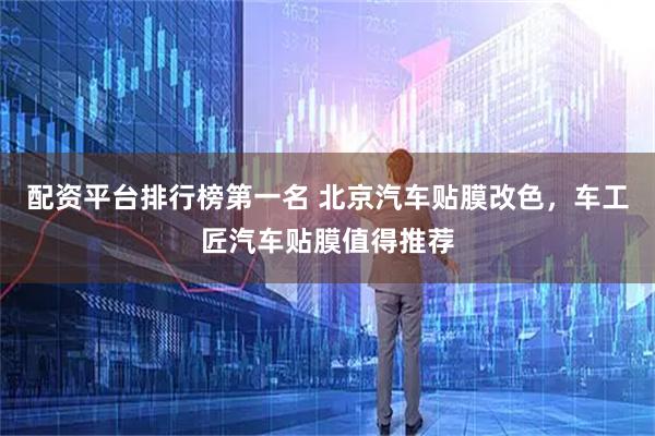 配资平台排行榜第一名 北京汽车贴膜改色，车工匠汽车贴膜值得推荐