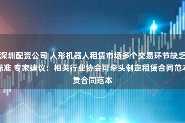 深圳配资公司 人形机器人租赁市场多个交易环节缺乏标准 专家建议：相关行业协会可牵头制定租赁合同范本