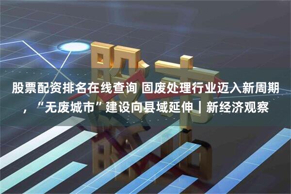 股票配资排名在线查询 固废处理行业迈入新周期，“无废城市”建设向县域延伸｜新经济观察