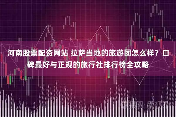 河南股票配资网站 拉萨当地的旅游团怎么样？口碑最好与正规的旅行社排行榜全攻略