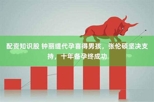 配资知识股 钟丽缇代孕喜得男孩，张伦硕坚决支持，十年备孕终成功