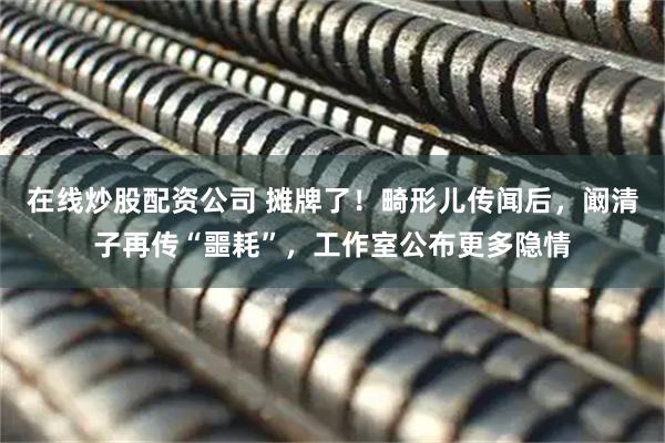 在线炒股配资公司 摊牌了！畸形儿传闻后，阚清子再传“噩耗”，工作室公布更多隐情