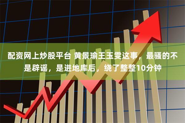 配资网上炒股平台 黄景瑜王玉雯这事，最骚的不是辟谣，是进地库后，绕了整整10分钟